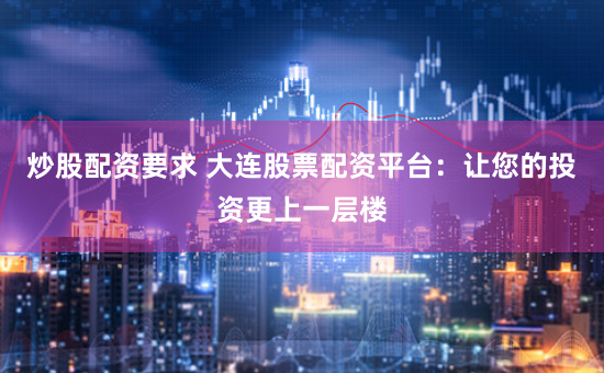 炒股配资要求 大连股票配资平台：让您的投资更上一层楼