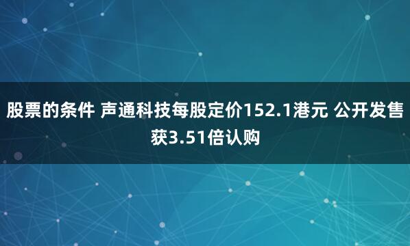 股票的条件 声通科技每股定价152.1港元 公开发售获3.51倍认购