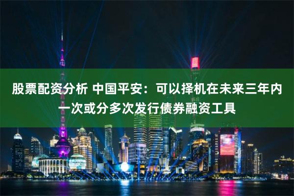 股票配资分析 中国平安：可以择机在未来三年内一次或分多次发行债券融资工具