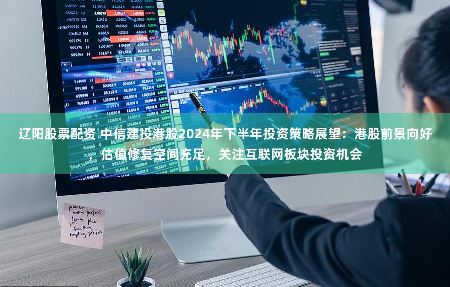 辽阳股票配资 中信建投港股2024年下半年投资策略展望：港股前景向好，估值修复空间充足，关注互联网板块投资机会