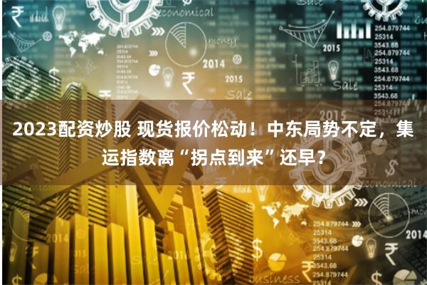 2023配资炒股 现货报价松动！中东局势不定，集运指数离“拐点到来”还早？