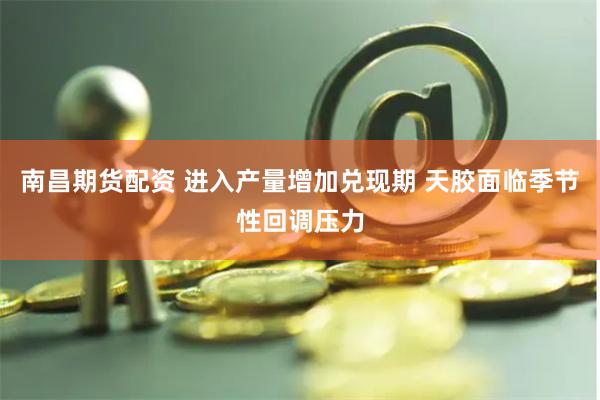 南昌期货配资 进入产量增加兑现期 天胶面临季节性回调压力