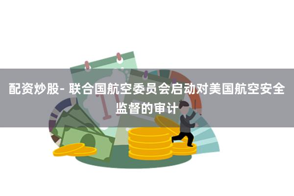 配资炒股- 联合国航空委员会启动对美国航空安全监督的审计