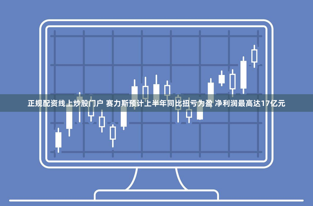 正规配资线上炒股门户 赛力斯预计上半年同比扭亏为盈 净利润最高达17亿元