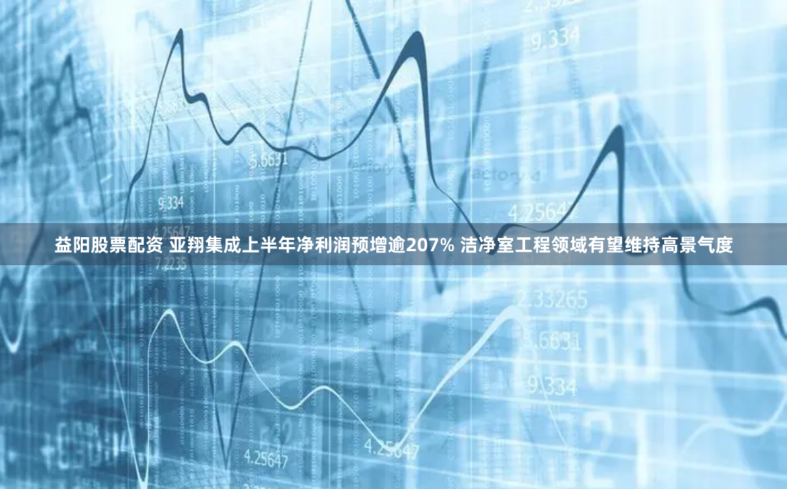 益阳股票配资 亚翔集成上半年净利润预增逾207% 洁净室工程领域有望维持高景气度