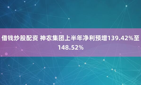 借钱炒股配资 神农集团上半年净利预增139.42%至148.52%
