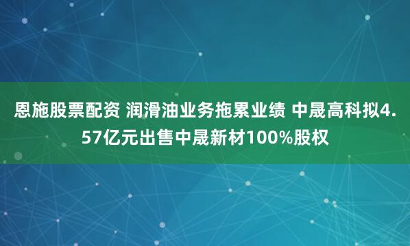 恩施股票配资 润滑油业务拖累业绩 中晟高科拟4.57亿元出售中晟新材100%股权
