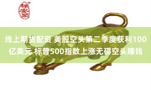 线上期货配资 美股空头第二季度获利100亿美元 标普500指数上涨无碍空头赚钱