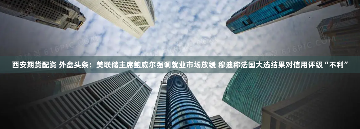 西安期货配资 外盘头条：美联储主席鲍威尔强调就业市场放缓 穆迪称法国大选结果对信用评级“不利”