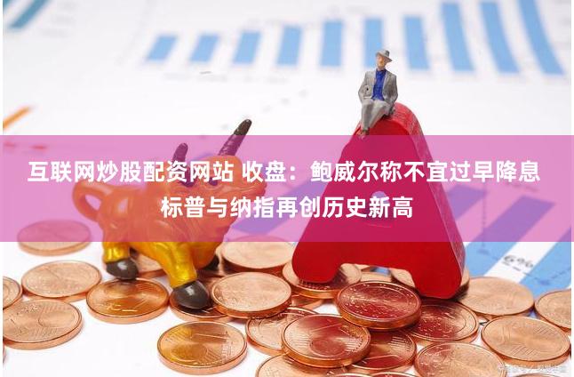 互联网炒股配资网站 收盘：鲍威尔称不宜过早降息 标普与纳指再创历史新高