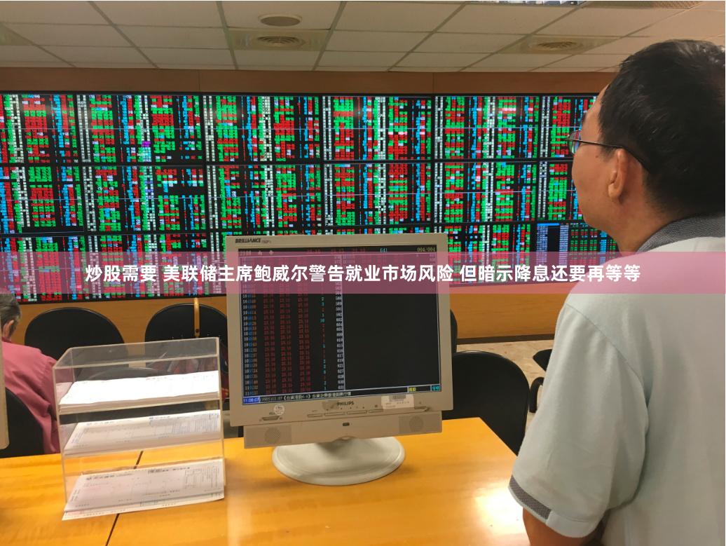 炒股需要 美联储主席鲍威尔警告就业市场风险 但暗示降息还要再等等