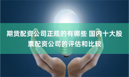 期货配资公司正规的有哪些 国内十大股票配资公司的评估和比较