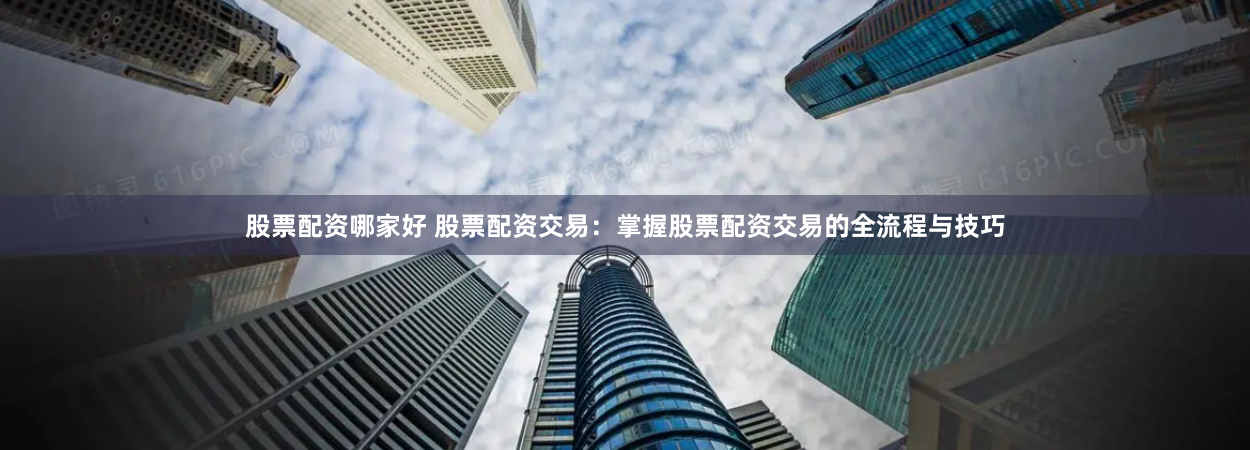 股票配资哪家好 股票配资交易：掌握股票配资交易的全流程与技巧
