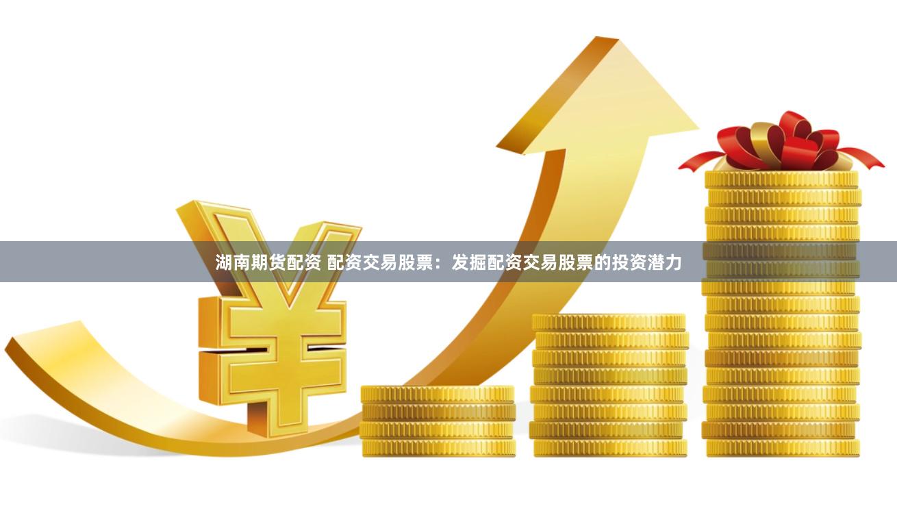 湖南期货配资 配资交易股票：发掘配资交易股票的投资潜力