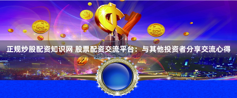正规炒股配资知识网 股票配资交流平台：与其他投资者分享交流心得