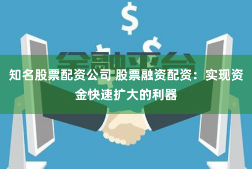 知名股票配资公司 股票融资配资：实现资金快速扩大的利器
