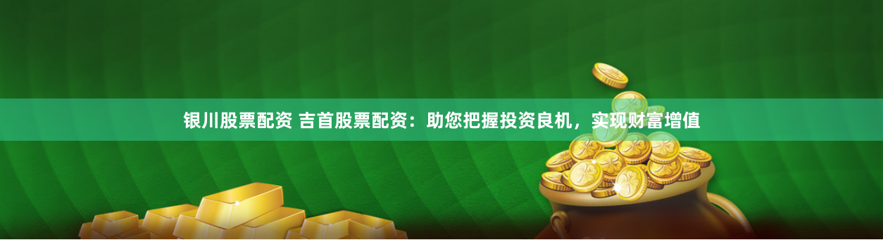 银川股票配资 吉首股票配资：助您把握投资良机，实现财富增值