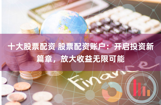 十大股票配资 股票配资账户：开启投资新篇章，放大收益无限可能