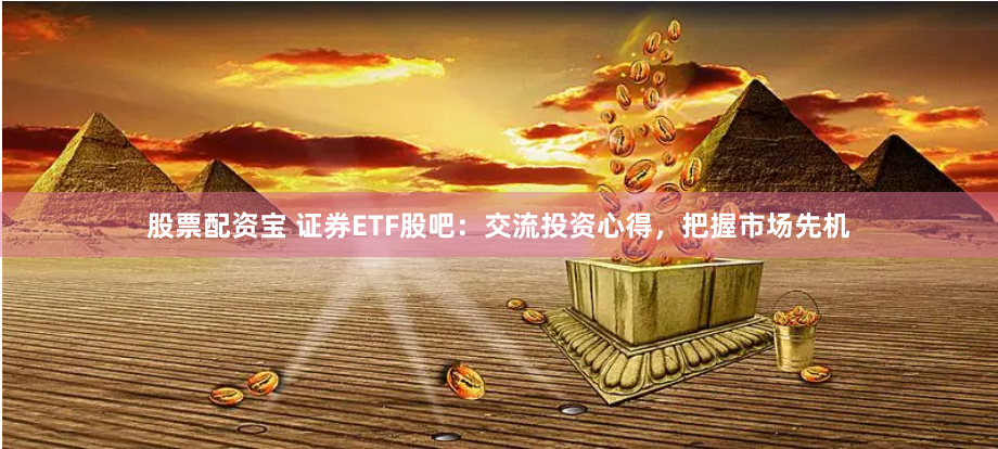 股票配资宝 证券ETF股吧：交流投资心得，把握市场先机