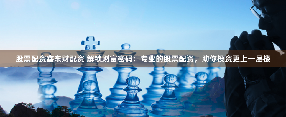 股票配资鑫东财配资 解锁财富密码：专业的股票配资，助你投资更上一层楼