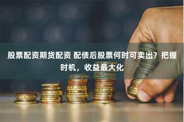 股票配资期货配资 配债后股票何时可卖出？把握时机，收益最大化