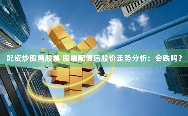 配资炒股网股票 股票配债后股价走势分析：会跌吗？