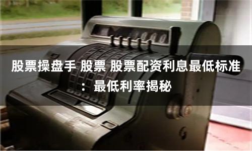股票操盘手 股票 股票配资利息最低标准：最低利率揭秘