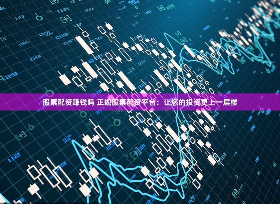 股票配资赚钱吗 正规股票配资平台：让您的投资更上一层楼