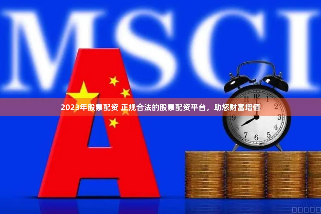 2023年股票配资 正规合法的股票配资平台，助您财富增值