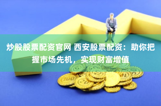 炒股股票配资官网 西安股票配资：助你把握市场先机，实现财富增值