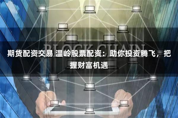 期货配资交易 温岭股票配资：助你投资腾飞，把握财富机遇