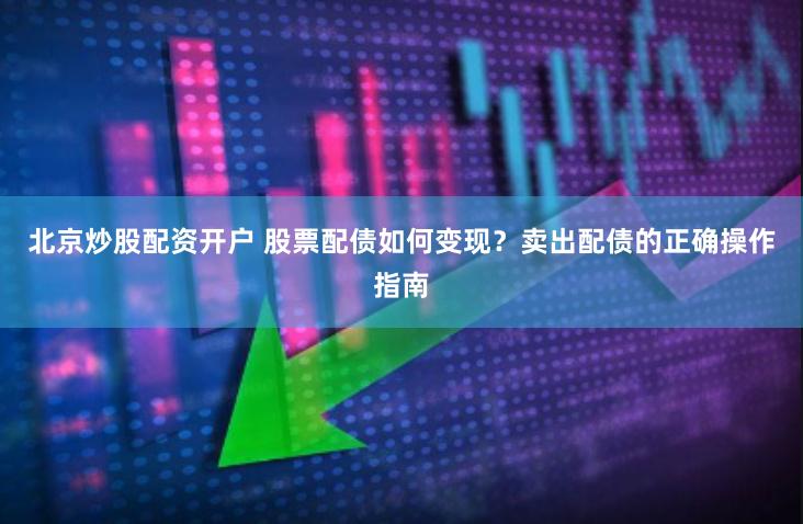 北京炒股配资开户 股票配债如何变现？卖出配债的正确操作指南