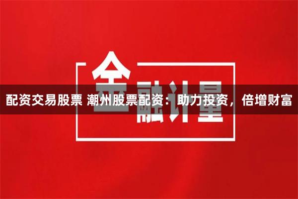 配资交易股票 潮州股票配资：助力投资，倍增财富