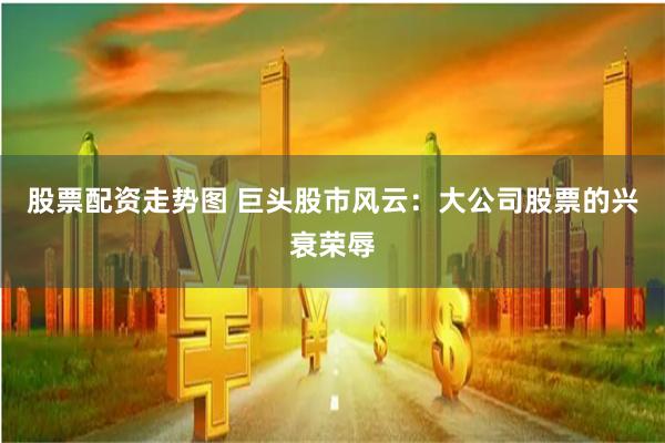股票配资走势图 巨头股市风云：大公司股票的兴衰荣辱