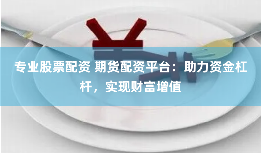 专业股票配资 期货配资平台：助力资金杠杆，实现财富增值