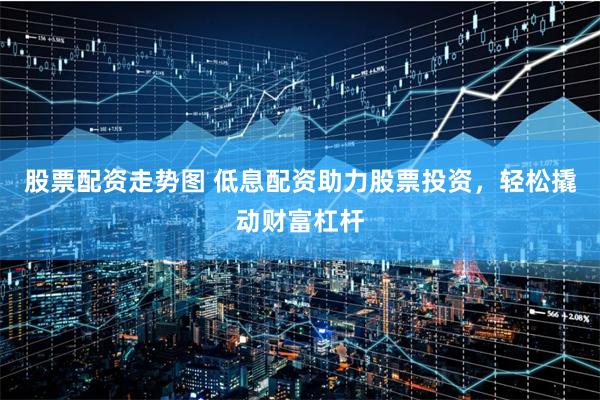 股票配资走势图 低息配资助力股票投资，轻松撬动财富杠杆