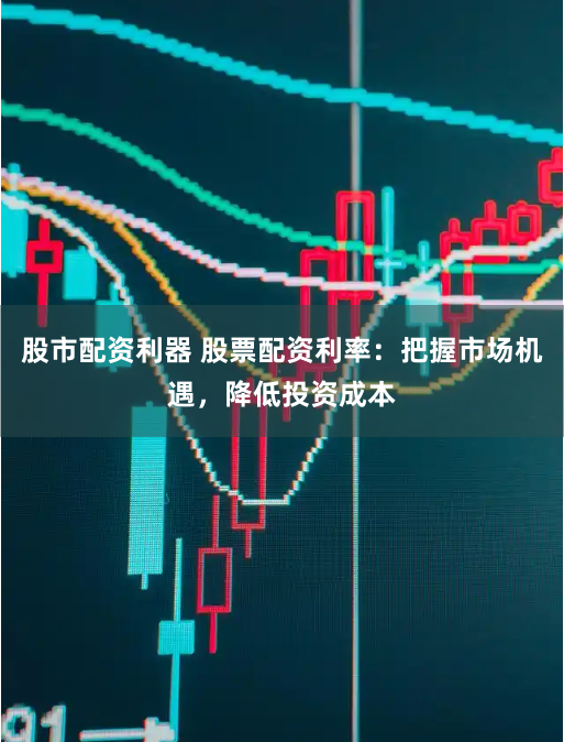 股市配资利器 股票配资利率：把握市场机遇，降低投资成本