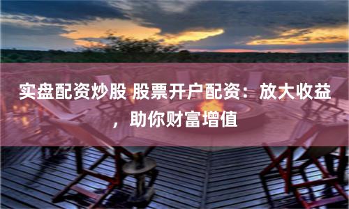 实盘配资炒股 股票开户配资：放大收益，助你财富增值