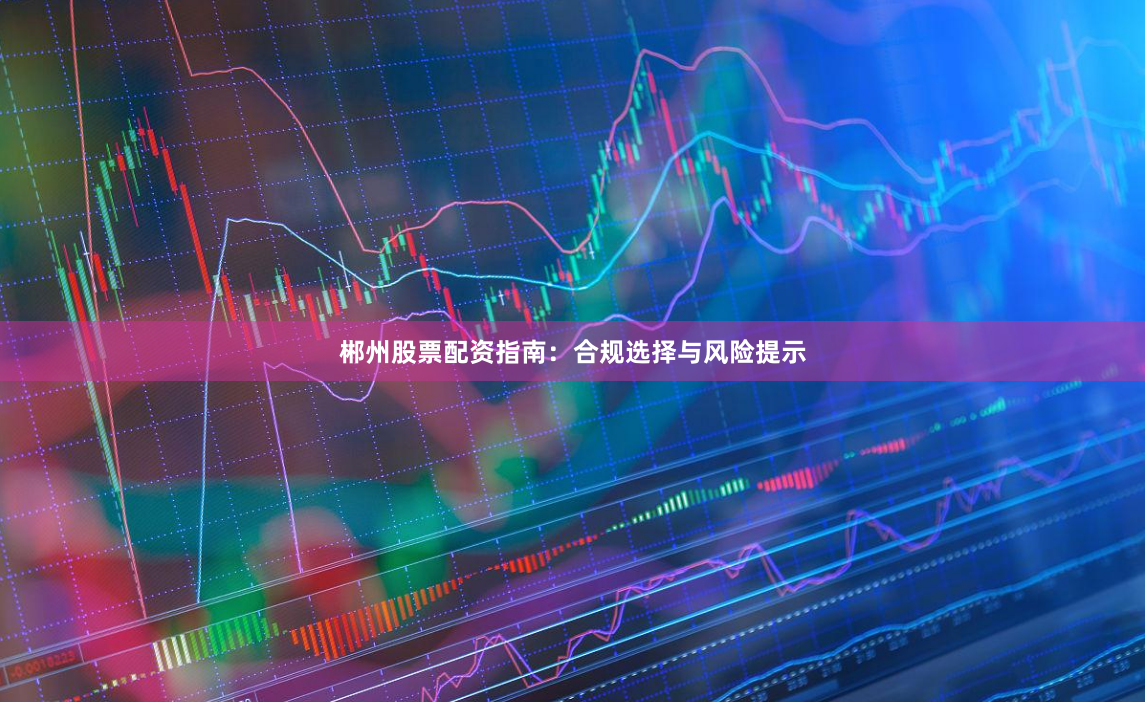 郴州股票配资指南：合规选择与风险提示